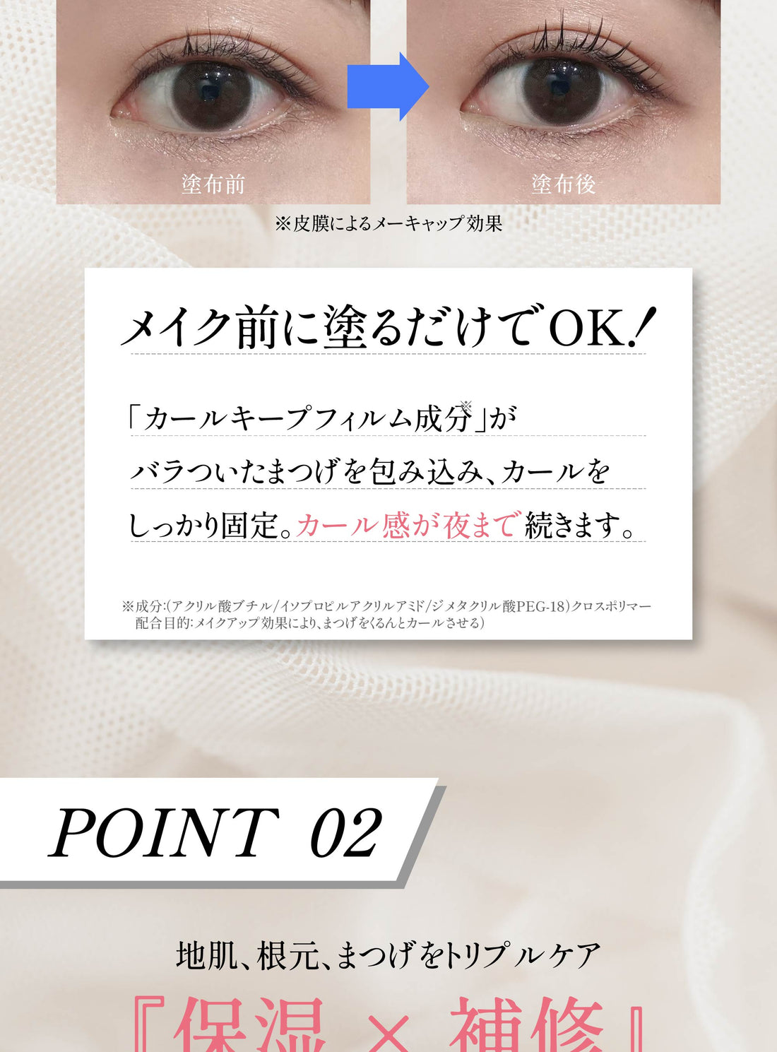 メイク前に塗るだけでOK カールキープフィルム成分がカールをしっかり固定 POINT02 保湿×補修